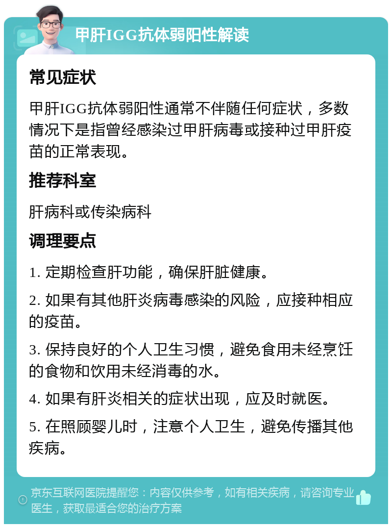 甲肝IGG抗体弱阳性解读 常见症状 甲肝IGG抗体弱阳性通常不伴随任何症状，多数情况下是指曾经感染过甲肝病毒或接种过甲肝疫苗的正常表现。 推荐科室 肝病科或传染病科 调理要点 1. 定期检查肝功能，确保肝脏健康。 2. 如果有其他肝炎病毒感染的风险，应接种相应的疫苗。 3. 保持良好的个人卫生习惯，避免食用未经烹饪的食物和饮用未经消毒的水。 4. 如果有肝炎相关的症状出现，应及时就医。 5. 在照顾婴儿时，注意个人卫生，避免传播其他疾病。