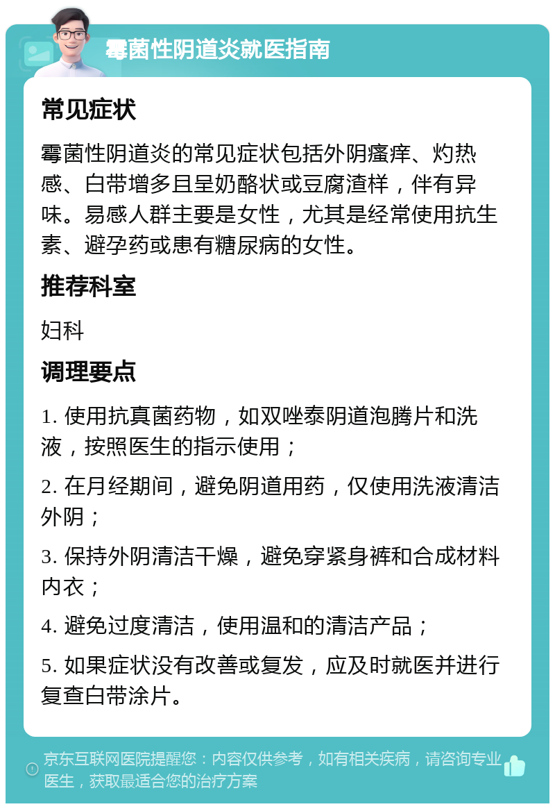 霉菌性阴道炎就医指南 常见症状 霉菌性阴道炎的常见症状包括外阴瘙痒、灼热感、白带增多且呈奶酪状或豆腐渣样，伴有异味。易感人群主要是女性，尤其是经常使用抗生素、避孕药或患有糖尿病的女性。 推荐科室 妇科 调理要点 1. 使用抗真菌药物，如双唑泰阴道泡腾片和洗液，按照医生的指示使用； 2. 在月经期间，避免阴道用药，仅使用洗液清洁外阴； 3. 保持外阴清洁干燥，避免穿紧身裤和合成材料内衣； 4. 避免过度清洁，使用温和的清洁产品； 5. 如果症状没有改善或复发，应及时就医并进行复查白带涂片。