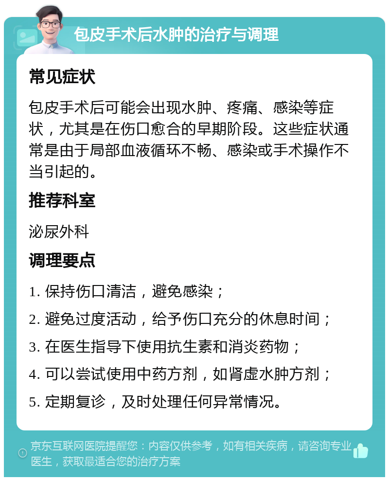 包皮手术后水肿的治疗与调理 常见症状 包皮手术后可能会出现水肿、疼痛、感染等症状，尤其是在伤口愈合的早期阶段。这些症状通常是由于局部血液循环不畅、感染或手术操作不当引起的。 推荐科室 泌尿外科 调理要点 1. 保持伤口清洁，避免感染； 2. 避免过度活动，给予伤口充分的休息时间； 3. 在医生指导下使用抗生素和消炎药物； 4. 可以尝试使用中药方剂，如肾虚水肿方剂； 5. 定期复诊，及时处理任何异常情况。