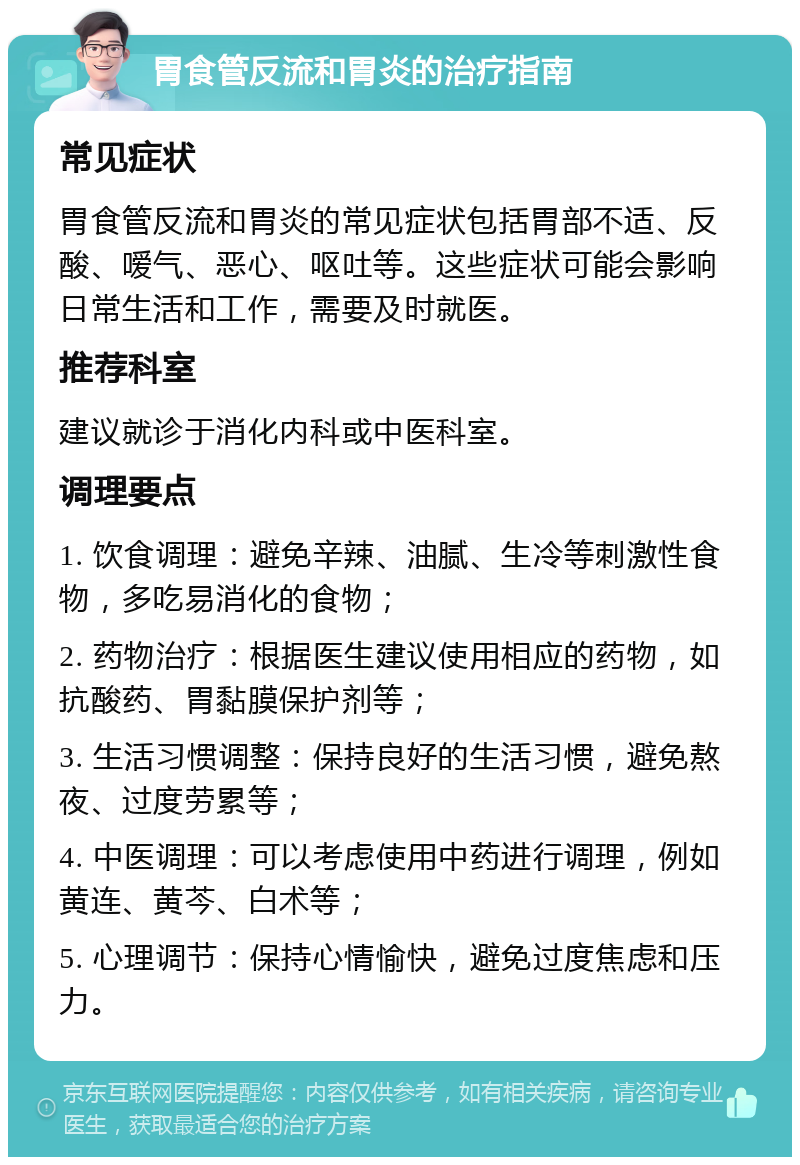 胃食管反流和胃炎的治疗指南 常见症状 胃食管反流和胃炎的常见症状包括胃部不适、反酸、嗳气、恶心、呕吐等。这些症状可能会影响日常生活和工作，需要及时就医。 推荐科室 建议就诊于消化内科或中医科室。 调理要点 1. 饮食调理：避免辛辣、油腻、生冷等刺激性食物，多吃易消化的食物； 2. 药物治疗：根据医生建议使用相应的药物，如抗酸药、胃黏膜保护剂等； 3. 生活习惯调整：保持良好的生活习惯，避免熬夜、过度劳累等； 4. 中医调理：可以考虑使用中药进行调理，例如黄连、黄芩、白术等； 5. 心理调节：保持心情愉快，避免过度焦虑和压力。