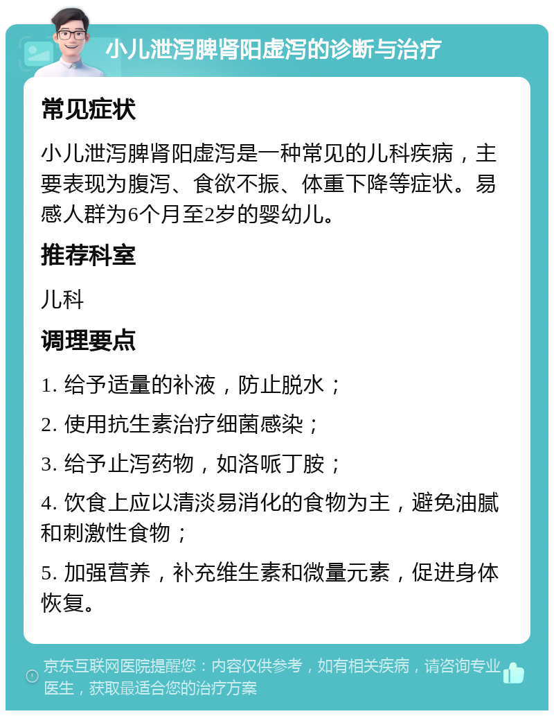 小儿泄泻脾肾阳虚泻的诊断与治疗 常见症状 小儿泄泻脾肾阳虚泻是一种常见的儿科疾病，主要表现为腹泻、食欲不振、体重下降等症状。易感人群为6个月至2岁的婴幼儿。 推荐科室 儿科 调理要点 1. 给予适量的补液，防止脱水； 2. 使用抗生素治疗细菌感染； 3. 给予止泻药物，如洛哌丁胺； 4. 饮食上应以清淡易消化的食物为主，避免油腻和刺激性食物； 5. 加强营养，补充维生素和微量元素，促进身体恢复。