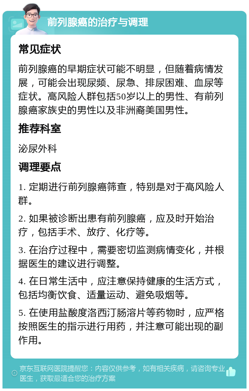 前列腺癌的治疗与调理 常见症状 前列腺癌的早期症状可能不明显，但随着病情发展，可能会出现尿频、尿急、排尿困难、血尿等症状。高风险人群包括50岁以上的男性、有前列腺癌家族史的男性以及非洲裔美国男性。 推荐科室 泌尿外科 调理要点 1. 定期进行前列腺癌筛查，特别是对于高风险人群。 2. 如果被诊断出患有前列腺癌，应及时开始治疗，包括手术、放疗、化疗等。 3. 在治疗过程中，需要密切监测病情变化，并根据医生的建议进行调整。 4. 在日常生活中，应注意保持健康的生活方式，包括均衡饮食、适量运动、避免吸烟等。 5. 在使用盐酸度洛西汀肠溶片等药物时，应严格按照医生的指示进行用药，并注意可能出现的副作用。