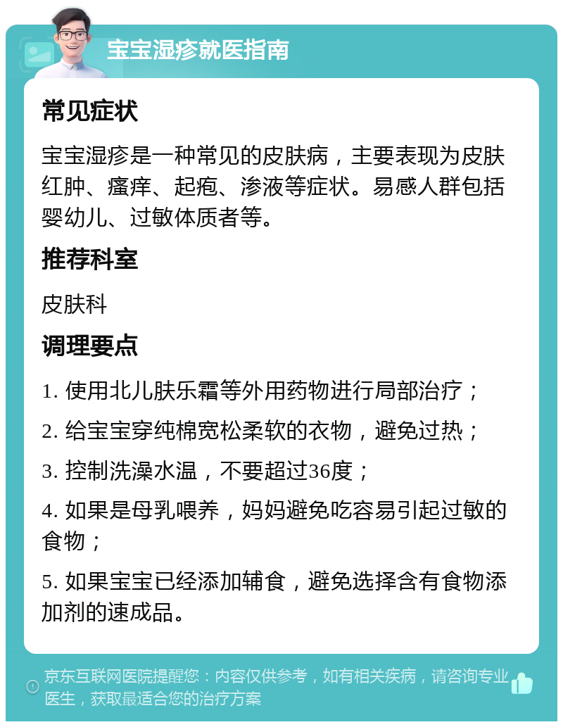 宝宝湿疹就医指南 常见症状 宝宝湿疹是一种常见的皮肤病，主要表现为皮肤红肿、瘙痒、起疱、渗液等症状。易感人群包括婴幼儿、过敏体质者等。 推荐科室 皮肤科 调理要点 1. 使用北儿肤乐霜等外用药物进行局部治疗； 2. 给宝宝穿纯棉宽松柔软的衣物，避免过热； 3. 控制洗澡水温，不要超过36度； 4. 如果是母乳喂养，妈妈避免吃容易引起过敏的食物； 5. 如果宝宝已经添加辅食，避免选择含有食物添加剂的速成品。