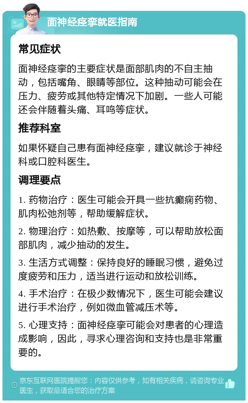 面神经痉挛就医指南 常见症状 面神经痉挛的主要症状是面部肌肉的不自主抽动，包括嘴角、眼睛等部位。这种抽动可能会在压力、疲劳或其他特定情况下加剧。一些人可能还会伴随着头痛、耳鸣等症状。 推荐科室 如果怀疑自己患有面神经痉挛，建议就诊于神经科或口腔科医生。 调理要点 1. 药物治疗：医生可能会开具一些抗癫痫药物、肌肉松弛剂等，帮助缓解症状。 2. 物理治疗：如热敷、按摩等，可以帮助放松面部肌肉，减少抽动的发生。 3. 生活方式调整：保持良好的睡眠习惯，避免过度疲劳和压力，适当进行运动和放松训练。 4. 手术治疗：在极少数情况下，医生可能会建议进行手术治疗，例如微血管减压术等。 5. 心理支持：面神经痉挛可能会对患者的心理造成影响，因此，寻求心理咨询和支持也是非常重要的。