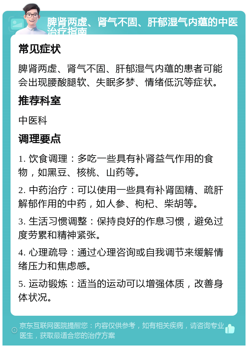 脾肾两虚、肾气不固、肝郁湿气内蕴的中医治疗指南 常见症状 脾肾两虚、肾气不固、肝郁湿气内蕴的患者可能会出现腰酸腿软、失眠多梦、情绪低沉等症状。 推荐科室 中医科 调理要点 1. 饮食调理：多吃一些具有补肾益气作用的食物，如黑豆、核桃、山药等。 2. 中药治疗：可以使用一些具有补肾固精、疏肝解郁作用的中药，如人参、枸杞、柴胡等。 3. 生活习惯调整：保持良好的作息习惯，避免过度劳累和精神紧张。 4. 心理疏导：通过心理咨询或自我调节来缓解情绪压力和焦虑感。 5. 运动锻炼：适当的运动可以增强体质，改善身体状况。