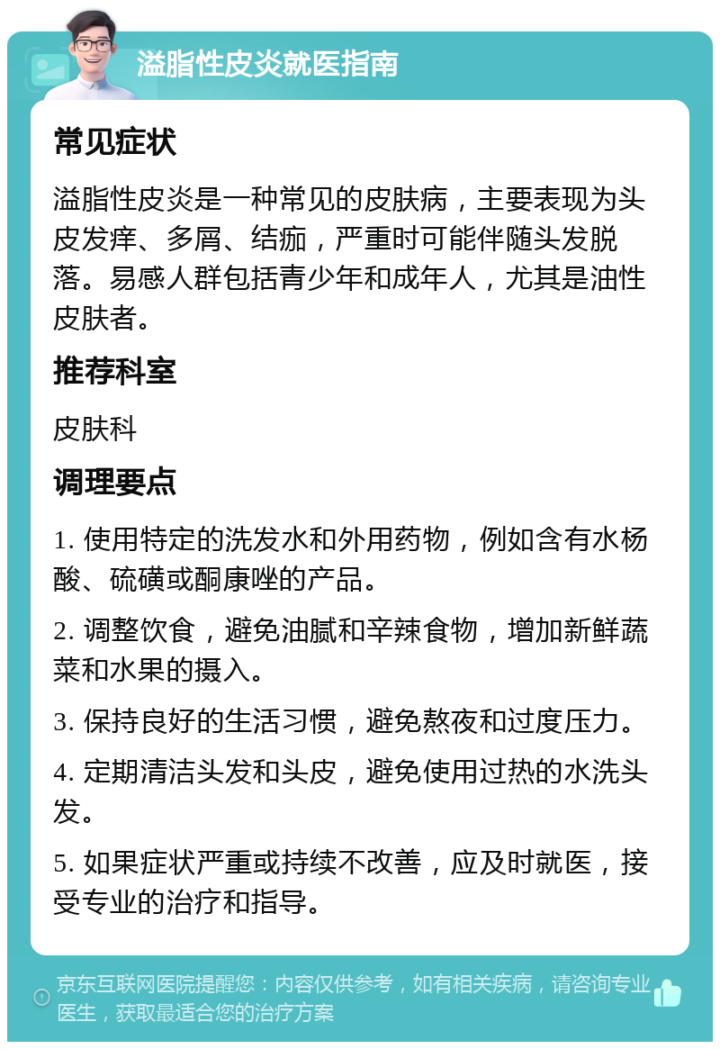 溢脂性皮炎就医指南 常见症状 溢脂性皮炎是一种常见的皮肤病，主要表现为头皮发痒、多屑、结痂，严重时可能伴随头发脱落。易感人群包括青少年和成年人，尤其是油性皮肤者。 推荐科室 皮肤科 调理要点 1. 使用特定的洗发水和外用药物，例如含有水杨酸、硫磺或酮康唑的产品。 2. 调整饮食，避免油腻和辛辣食物，增加新鲜蔬菜和水果的摄入。 3. 保持良好的生活习惯，避免熬夜和过度压力。 4. 定期清洁头发和头皮，避免使用过热的水洗头发。 5. 如果症状严重或持续不改善，应及时就医，接受专业的治疗和指导。