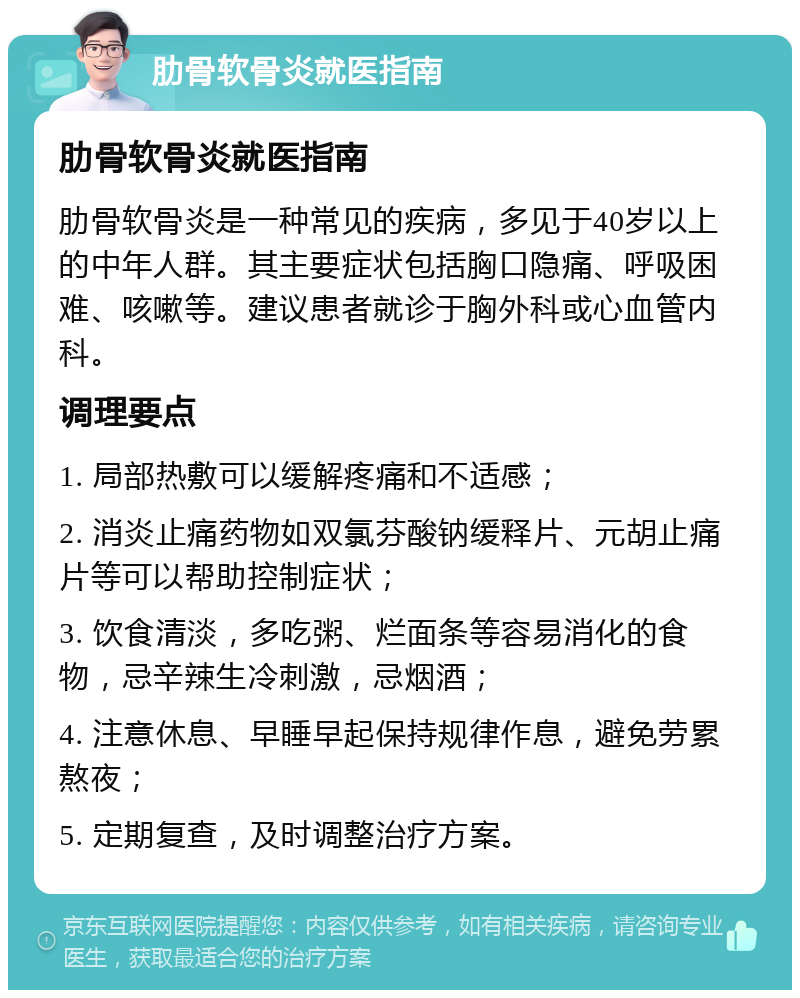 肋骨软骨炎就医指南 肋骨软骨炎就医指南 肋骨软骨炎是一种常见的疾病，多见于40岁以上的中年人群。其主要症状包括胸口隐痛、呼吸困难、咳嗽等。建议患者就诊于胸外科或心血管内科。 调理要点 1. 局部热敷可以缓解疼痛和不适感； 2. 消炎止痛药物如双氯芬酸钠缓释片、元胡止痛片等可以帮助控制症状； 3. 饮食清淡，多吃粥、烂面条等容易消化的食物，忌辛辣生冷刺激，忌烟酒； 4. 注意休息、早睡早起保持规律作息，避免劳累熬夜； 5. 定期复查，及时调整治疗方案。