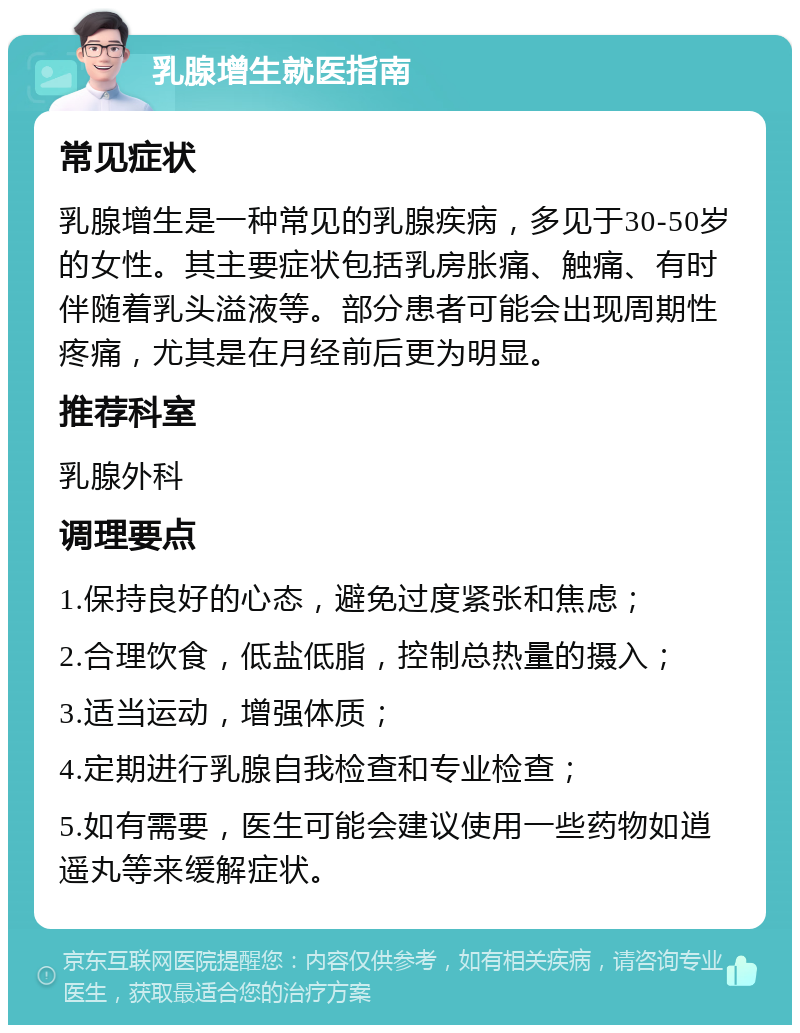 乳腺增生就医指南 常见症状 乳腺增生是一种常见的乳腺疾病，多见于30-50岁的女性。其主要症状包括乳房胀痛、触痛、有时伴随着乳头溢液等。部分患者可能会出现周期性疼痛，尤其是在月经前后更为明显。 推荐科室 乳腺外科 调理要点 1.保持良好的心态，避免过度紧张和焦虑； 2.合理饮食，低盐低脂，控制总热量的摄入； 3.适当运动，增强体质； 4.定期进行乳腺自我检查和专业检查； 5.如有需要，医生可能会建议使用一些药物如逍遥丸等来缓解症状。