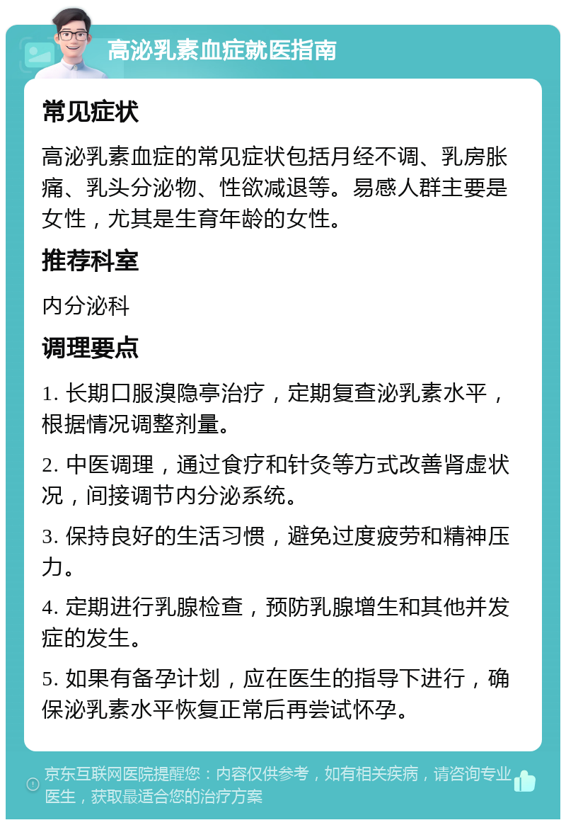 高泌乳素血症就医指南 常见症状 高泌乳素血症的常见症状包括月经不调、乳房胀痛、乳头分泌物、性欲减退等。易感人群主要是女性，尤其是生育年龄的女性。 推荐科室 内分泌科 调理要点 1. 长期口服溴隐亭治疗，定期复查泌乳素水平，根据情况调整剂量。 2. 中医调理，通过食疗和针灸等方式改善肾虚状况，间接调节内分泌系统。 3. 保持良好的生活习惯，避免过度疲劳和精神压力。 4. 定期进行乳腺检查，预防乳腺增生和其他并发症的发生。 5. 如果有备孕计划，应在医生的指导下进行，确保泌乳素水平恢复正常后再尝试怀孕。