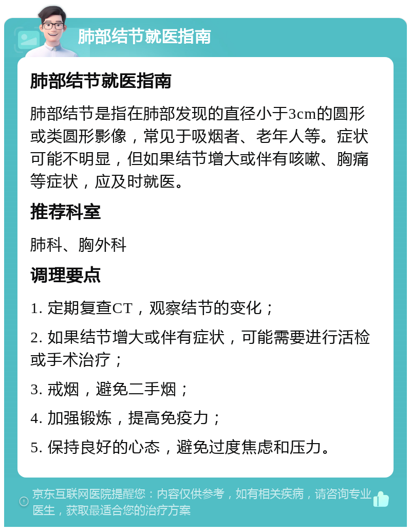 肺部结节就医指南 肺部结节就医指南 肺部结节是指在肺部发现的直径小于3cm的圆形或类圆形影像，常见于吸烟者、老年人等。症状可能不明显，但如果结节增大或伴有咳嗽、胸痛等症状，应及时就医。 推荐科室 肺科、胸外科 调理要点 1. 定期复查CT，观察结节的变化； 2. 如果结节增大或伴有症状，可能需要进行活检或手术治疗； 3. 戒烟，避免二手烟； 4. 加强锻炼，提高免疫力； 5. 保持良好的心态，避免过度焦虑和压力。