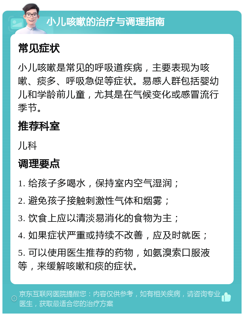 小儿咳嗽的治疗与调理指南 常见症状 小儿咳嗽是常见的呼吸道疾病，主要表现为咳嗽、痰多、呼吸急促等症状。易感人群包括婴幼儿和学龄前儿童，尤其是在气候变化或感冒流行季节。 推荐科室 儿科 调理要点 1. 给孩子多喝水，保持室内空气湿润； 2. 避免孩子接触刺激性气体和烟雾； 3. 饮食上应以清淡易消化的食物为主； 4. 如果症状严重或持续不改善，应及时就医； 5. 可以使用医生推荐的药物，如氨溴索口服液等，来缓解咳嗽和痰的症状。