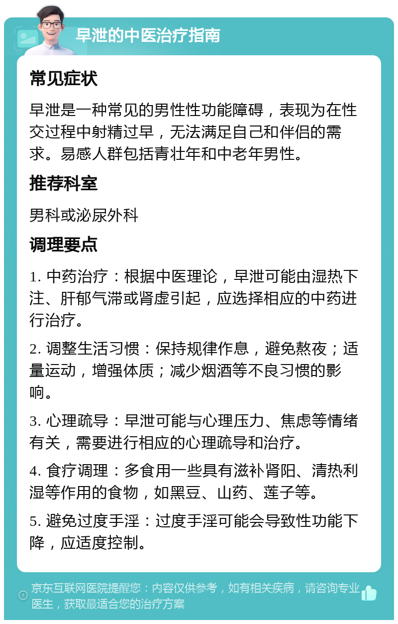 早泄的中医治疗指南 常见症状 早泄是一种常见的男性性功能障碍，表现为在性交过程中射精过早，无法满足自己和伴侣的需求。易感人群包括青壮年和中老年男性。 推荐科室 男科或泌尿外科 调理要点 1. 中药治疗：根据中医理论，早泄可能由湿热下注、肝郁气滞或肾虚引起，应选择相应的中药进行治疗。 2. 调整生活习惯：保持规律作息，避免熬夜；适量运动，增强体质；减少烟酒等不良习惯的影响。 3. 心理疏导：早泄可能与心理压力、焦虑等情绪有关，需要进行相应的心理疏导和治疗。 4. 食疗调理：多食用一些具有滋补肾阳、清热利湿等作用的食物，如黑豆、山药、莲子等。 5. 避免过度手淫：过度手淫可能会导致性功能下降，应适度控制。