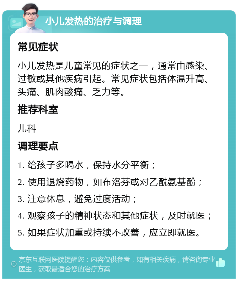 小儿发热的治疗与调理 常见症状 小儿发热是儿童常见的症状之一，通常由感染、过敏或其他疾病引起。常见症状包括体温升高、头痛、肌肉酸痛、乏力等。 推荐科室 儿科 调理要点 1. 给孩子多喝水，保持水分平衡； 2. 使用退烧药物，如布洛芬或对乙酰氨基酚； 3. 注意休息，避免过度活动； 4. 观察孩子的精神状态和其他症状，及时就医； 5. 如果症状加重或持续不改善，应立即就医。