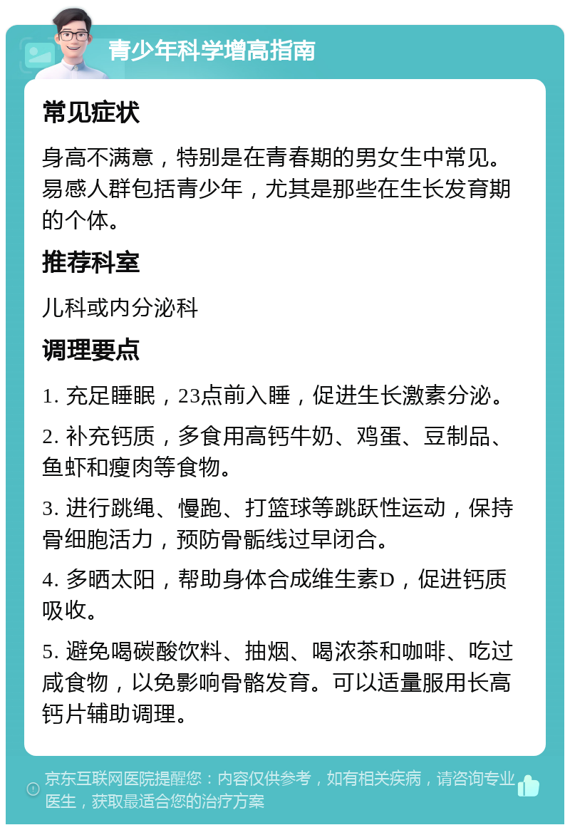 青少年科学增高指南 常见症状 身高不满意，特别是在青春期的男女生中常见。易感人群包括青少年，尤其是那些在生长发育期的个体。 推荐科室 儿科或内分泌科 调理要点 1. 充足睡眠，23点前入睡，促进生长激素分泌。 2. 补充钙质，多食用高钙牛奶、鸡蛋、豆制品、鱼虾和瘦肉等食物。 3. 进行跳绳、慢跑、打篮球等跳跃性运动，保持骨细胞活力，预防骨骺线过早闭合。 4. 多晒太阳，帮助身体合成维生素D，促进钙质吸收。 5. 避免喝碳酸饮料、抽烟、喝浓茶和咖啡、吃过咸食物，以免影响骨骼发育。可以适量服用长高钙片辅助调理。