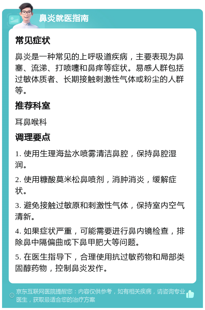 鼻炎就医指南 常见症状 鼻炎是一种常见的上呼吸道疾病，主要表现为鼻塞、流涕、打喷嚏和鼻痒等症状。易感人群包括过敏体质者、长期接触刺激性气体或粉尘的人群等。 推荐科室 耳鼻喉科 调理要点 1. 使用生理海盐水喷雾清洁鼻腔，保持鼻腔湿润。 2. 使用糠酸莫米松鼻喷剂，消肿消炎，缓解症状。 3. 避免接触过敏原和刺激性气体，保持室内空气清新。 4. 如果症状严重，可能需要进行鼻内镜检查，排除鼻中隔偏曲或下鼻甲肥大等问题。 5. 在医生指导下，合理使用抗过敏药物和局部类固醇药物，控制鼻炎发作。