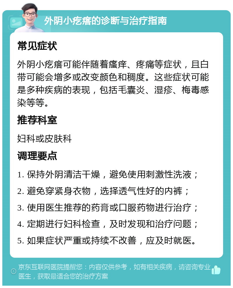 外阴小疙瘩的诊断与治疗指南 常见症状 外阴小疙瘩可能伴随着瘙痒、疼痛等症状，且白带可能会增多或改变颜色和稠度。这些症状可能是多种疾病的表现，包括毛囊炎、湿疹、梅毒感染等等。 推荐科室 妇科或皮肤科 调理要点 1. 保持外阴清洁干燥，避免使用刺激性洗液； 2. 避免穿紧身衣物，选择透气性好的内裤； 3. 使用医生推荐的药膏或口服药物进行治疗； 4. 定期进行妇科检查，及时发现和治疗问题； 5. 如果症状严重或持续不改善，应及时就医。