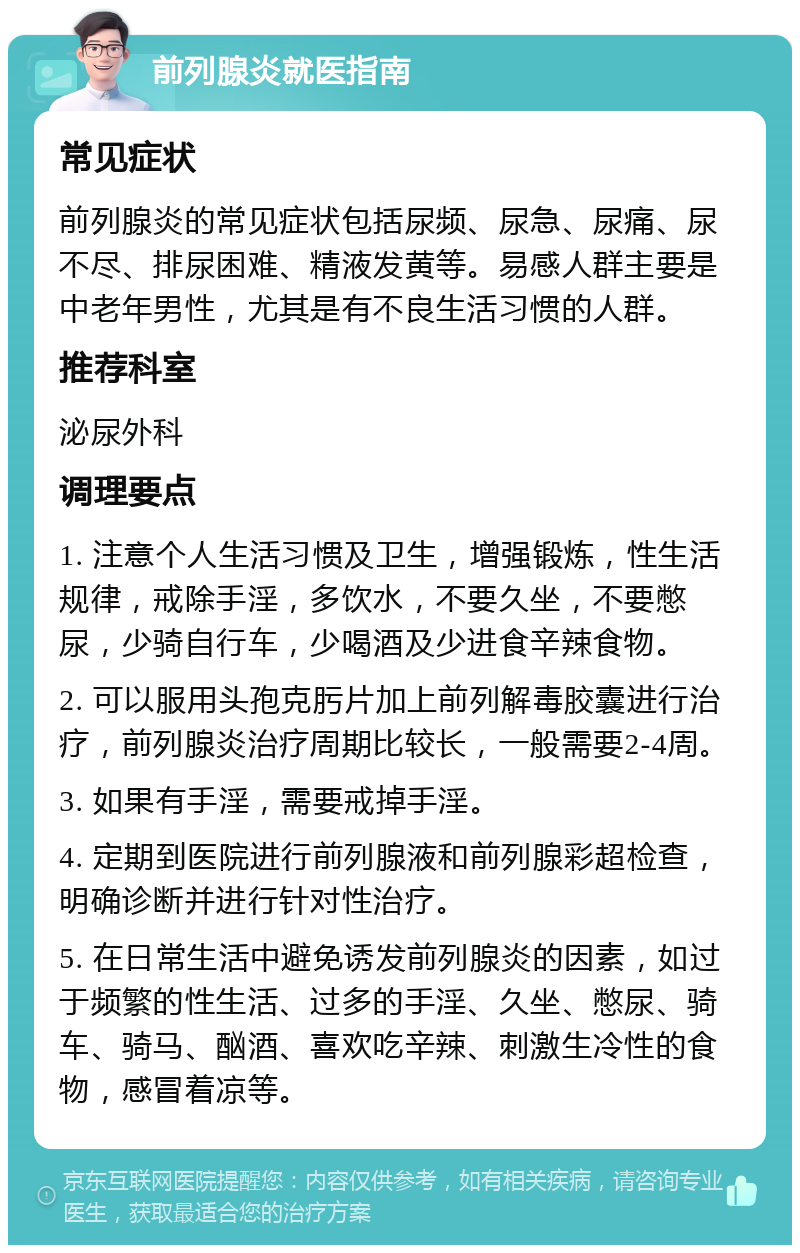 前列腺炎就医指南 常见症状 前列腺炎的常见症状包括尿频、尿急、尿痛、尿不尽、排尿困难、精液发黄等。易感人群主要是中老年男性，尤其是有不良生活习惯的人群。 推荐科室 泌尿外科 调理要点 1. 注意个人生活习惯及卫生，增强锻炼，性生活规律，戒除手淫，多饮水，不要久坐，不要憋尿，少骑自行车，少喝酒及少进食辛辣食物。 2. 可以服用头孢克肟片加上前列解毒胶囊进行治疗，前列腺炎治疗周期比较长，一般需要2-4周。 3. 如果有手淫，需要戒掉手淫。 4. 定期到医院进行前列腺液和前列腺彩超检查，明确诊断并进行针对性治疗。 5. 在日常生活中避免诱发前列腺炎的因素，如过于频繁的性生活、过多的手淫、久坐、憋尿、骑车、骑马、酗酒、喜欢吃辛辣、刺激生冷性的食物，感冒着凉等。