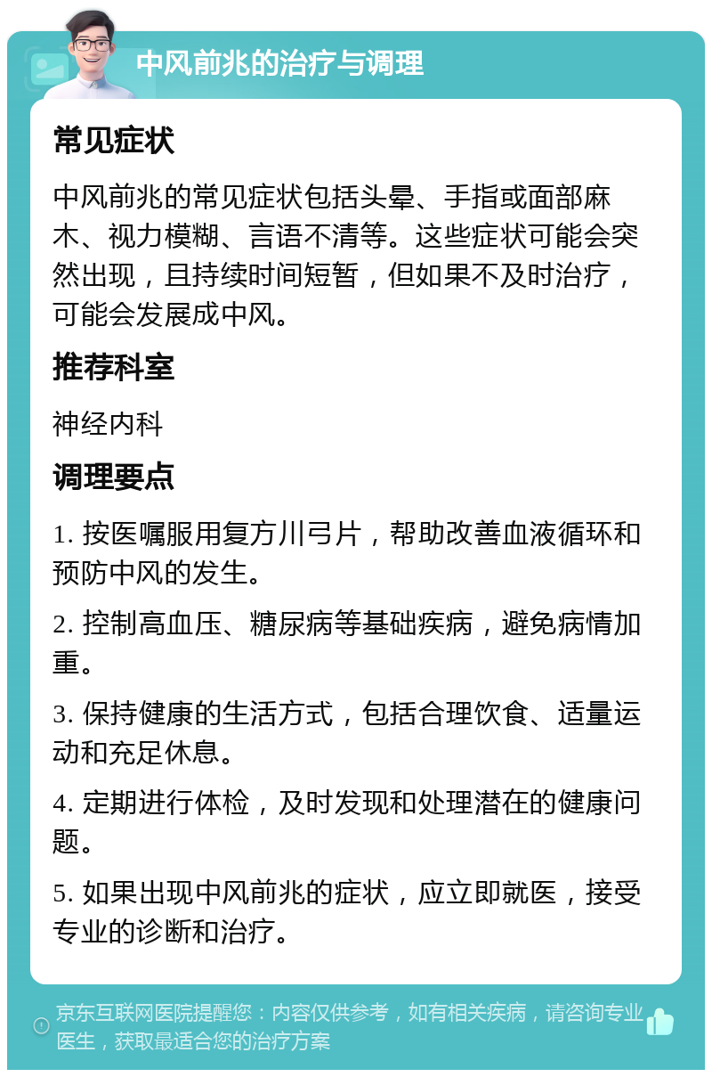 中风前兆的治疗与调理 常见症状 中风前兆的常见症状包括头晕、手指或面部麻木、视力模糊、言语不清等。这些症状可能会突然出现，且持续时间短暂，但如果不及时治疗，可能会发展成中风。 推荐科室 神经内科 调理要点 1. 按医嘱服用复方川弓片，帮助改善血液循环和预防中风的发生。 2. 控制高血压、糖尿病等基础疾病，避免病情加重。 3. 保持健康的生活方式，包括合理饮食、适量运动和充足休息。 4. 定期进行体检，及时发现和处理潜在的健康问题。 5. 如果出现中风前兆的症状，应立即就医，接受专业的诊断和治疗。