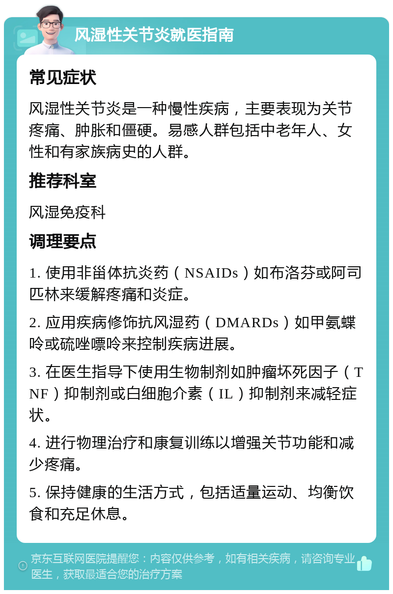 风湿性关节炎就医指南 常见症状 风湿性关节炎是一种慢性疾病，主要表现为关节疼痛、肿胀和僵硬。易感人群包括中老年人、女性和有家族病史的人群。 推荐科室 风湿免疫科 调理要点 1. 使用非甾体抗炎药（NSAIDs）如布洛芬或阿司匹林来缓解疼痛和炎症。 2. 应用疾病修饰抗风湿药（DMARDs）如甲氨蝶呤或硫唑嘌呤来控制疾病进展。 3. 在医生指导下使用生物制剂如肿瘤坏死因子（TNF）抑制剂或白细胞介素（IL）抑制剂来减轻症状。 4. 进行物理治疗和康复训练以增强关节功能和减少疼痛。 5. 保持健康的生活方式，包括适量运动、均衡饮食和充足休息。