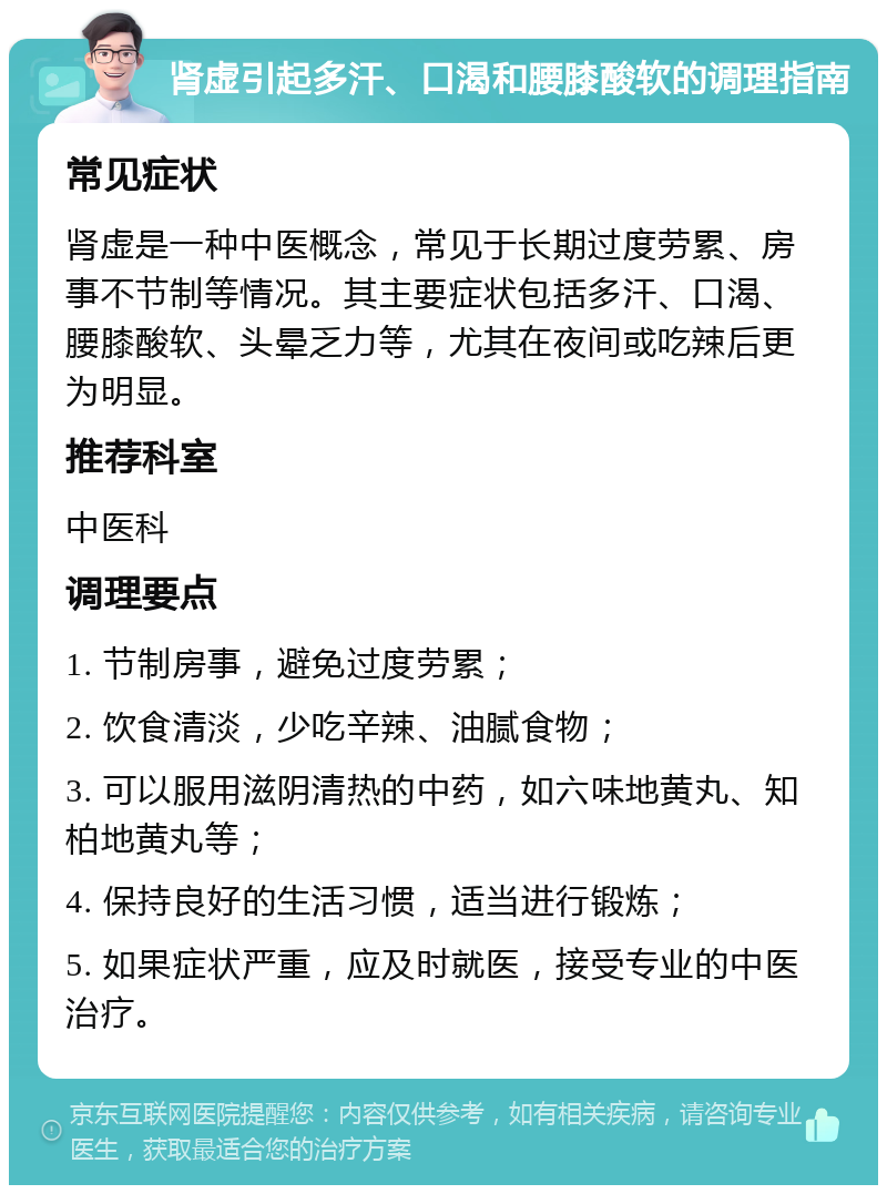 肾虚引起多汗、口渴和腰膝酸软的调理指南 常见症状 肾虚是一种中医概念，常见于长期过度劳累、房事不节制等情况。其主要症状包括多汗、口渴、腰膝酸软、头晕乏力等，尤其在夜间或吃辣后更为明显。 推荐科室 中医科 调理要点 1. 节制房事，避免过度劳累； 2. 饮食清淡，少吃辛辣、油腻食物； 3. 可以服用滋阴清热的中药，如六味地黄丸、知柏地黄丸等； 4. 保持良好的生活习惯，适当进行锻炼； 5. 如果症状严重，应及时就医，接受专业的中医治疗。