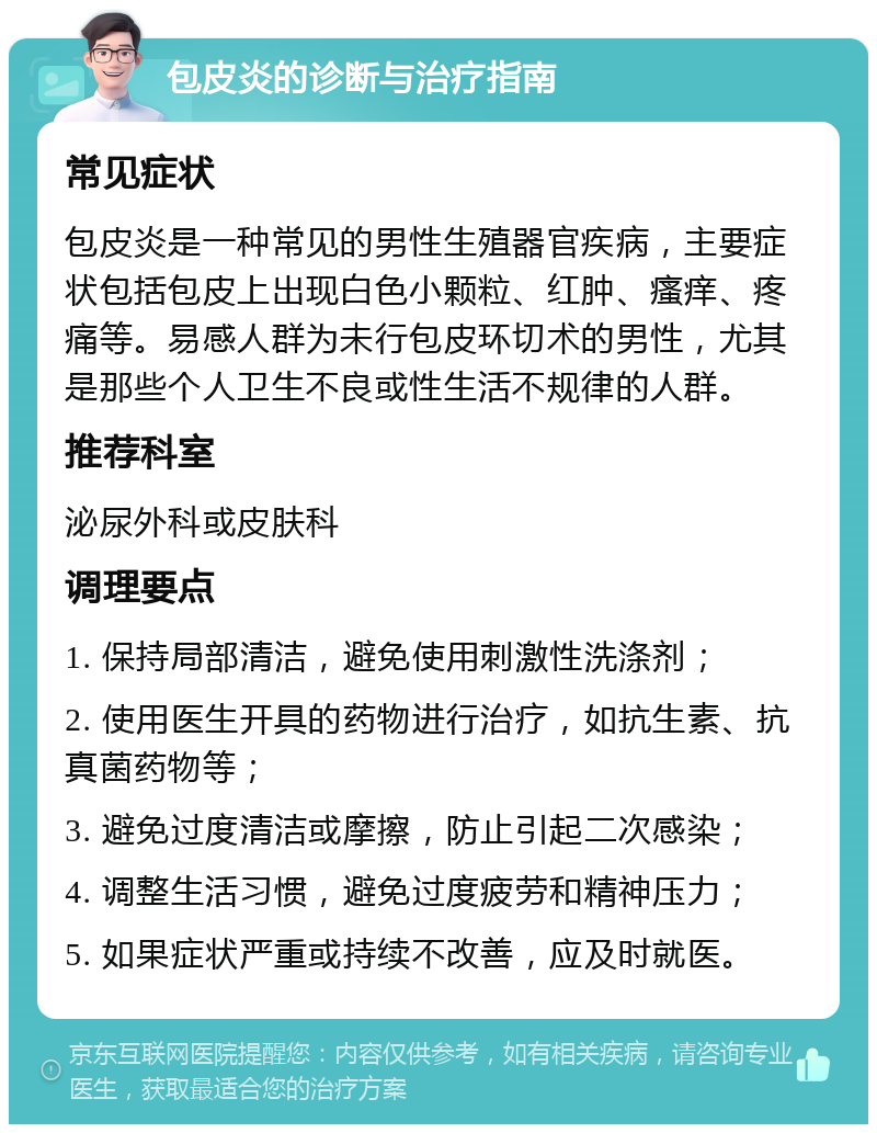 包皮炎的诊断与治疗指南 常见症状 包皮炎是一种常见的男性生殖器官疾病，主要症状包括包皮上出现白色小颗粒、红肿、瘙痒、疼痛等。易感人群为未行包皮环切术的男性，尤其是那些个人卫生不良或性生活不规律的人群。 推荐科室 泌尿外科或皮肤科 调理要点 1. 保持局部清洁，避免使用刺激性洗涤剂； 2. 使用医生开具的药物进行治疗，如抗生素、抗真菌药物等； 3. 避免过度清洁或摩擦，防止引起二次感染； 4. 调整生活习惯，避免过度疲劳和精神压力； 5. 如果症状严重或持续不改善，应及时就医。