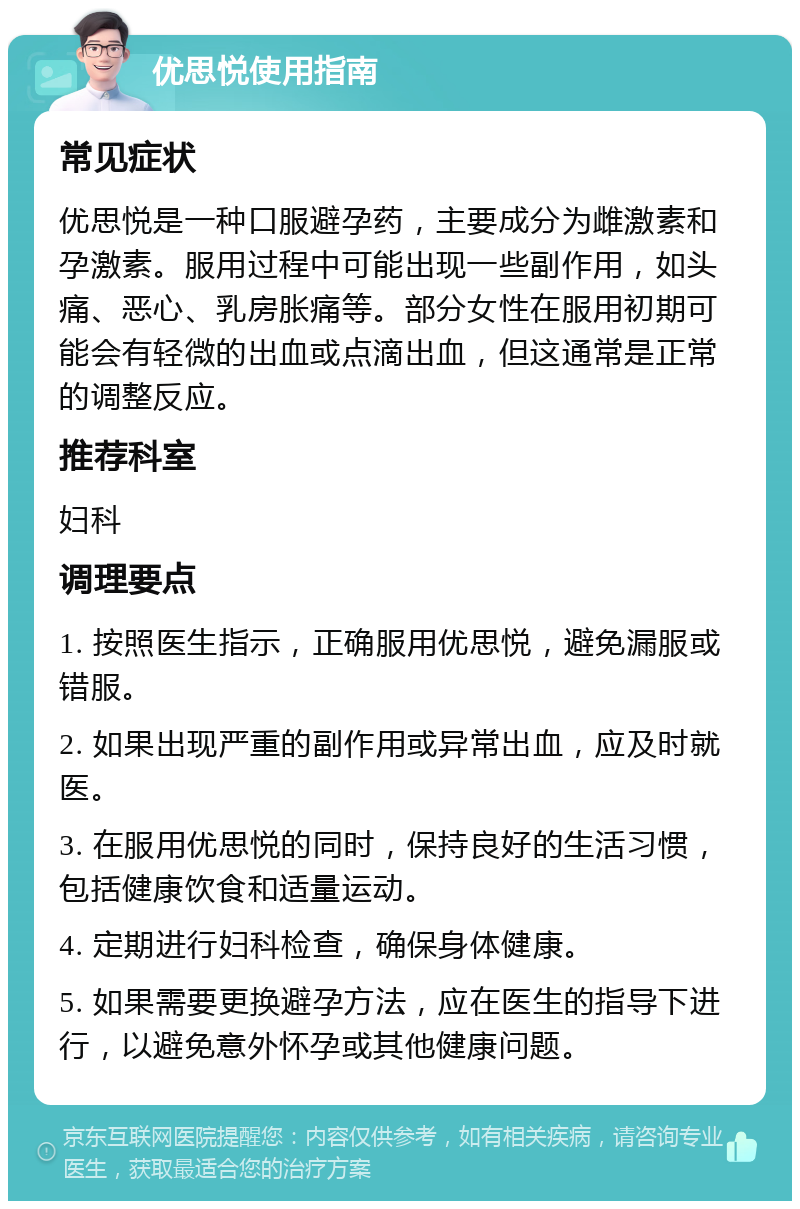 优思悦使用指南 常见症状 优思悦是一种口服避孕药，主要成分为雌激素和孕激素。服用过程中可能出现一些副作用，如头痛、恶心、乳房胀痛等。部分女性在服用初期可能会有轻微的出血或点滴出血，但这通常是正常的调整反应。 推荐科室 妇科 调理要点 1. 按照医生指示，正确服用优思悦，避免漏服或错服。 2. 如果出现严重的副作用或异常出血，应及时就医。 3. 在服用优思悦的同时，保持良好的生活习惯，包括健康饮食和适量运动。 4. 定期进行妇科检查，确保身体健康。 5. 如果需要更换避孕方法，应在医生的指导下进行，以避免意外怀孕或其他健康问题。