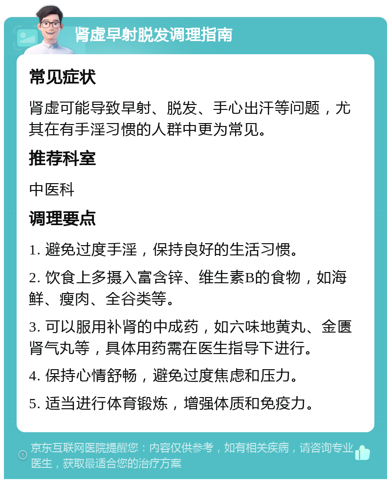 肾虚早射脱发调理指南 常见症状 肾虚可能导致早射、脱发、手心出汗等问题，尤其在有手淫习惯的人群中更为常见。 推荐科室 中医科 调理要点 1. 避免过度手淫，保持良好的生活习惯。 2. 饮食上多摄入富含锌、维生素B的食物，如海鲜、瘦肉、全谷类等。 3. 可以服用补肾的中成药，如六味地黄丸、金匮肾气丸等，具体用药需在医生指导下进行。 4. 保持心情舒畅，避免过度焦虑和压力。 5. 适当进行体育锻炼，增强体质和免疫力。