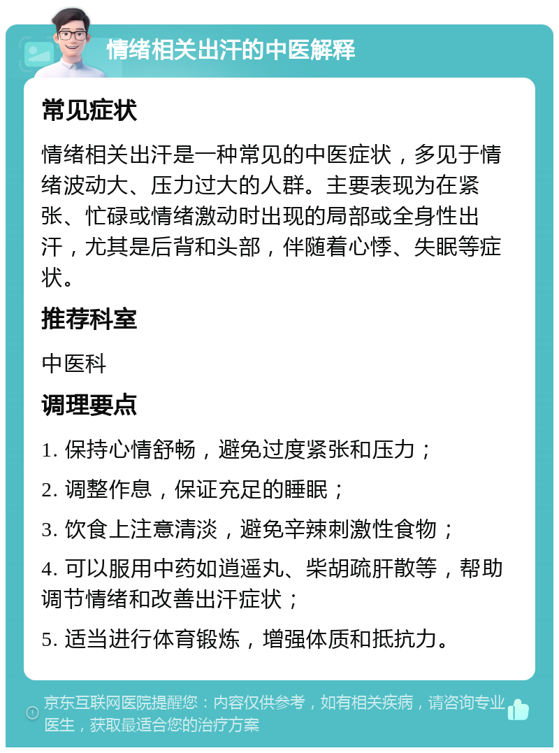 情绪相关出汗的中医解释 常见症状 情绪相关出汗是一种常见的中医症状，多见于情绪波动大、压力过大的人群。主要表现为在紧张、忙碌或情绪激动时出现的局部或全身性出汗，尤其是后背和头部，伴随着心悸、失眠等症状。 推荐科室 中医科 调理要点 1. 保持心情舒畅，避免过度紧张和压力； 2. 调整作息，保证充足的睡眠； 3. 饮食上注意清淡，避免辛辣刺激性食物； 4. 可以服用中药如逍遥丸、柴胡疏肝散等，帮助调节情绪和改善出汗症状； 5. 适当进行体育锻炼，增强体质和抵抗力。