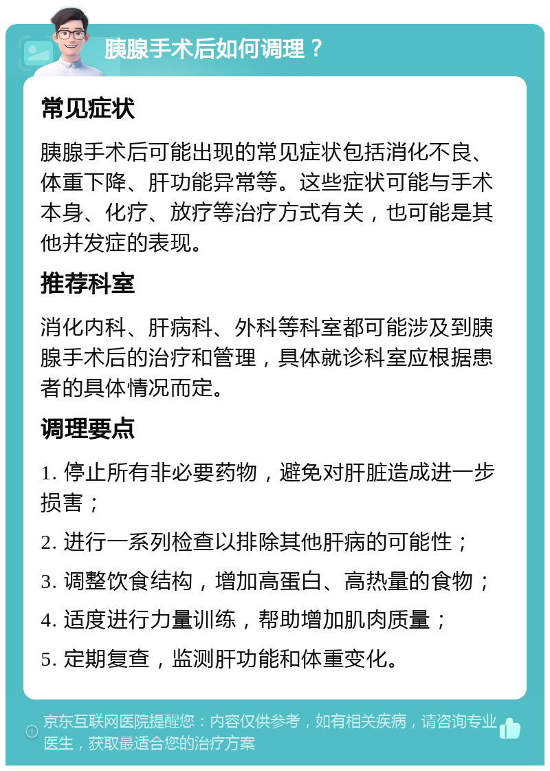 胰腺手术后如何调理？ 常见症状 胰腺手术后可能出现的常见症状包括消化不良、体重下降、肝功能异常等。这些症状可能与手术本身、化疗、放疗等治疗方式有关，也可能是其他并发症的表现。 推荐科室 消化内科、肝病科、外科等科室都可能涉及到胰腺手术后的治疗和管理，具体就诊科室应根据患者的具体情况而定。 调理要点 1. 停止所有非必要药物，避免对肝脏造成进一步损害； 2. 进行一系列检查以排除其他肝病的可能性； 3. 调整饮食结构，增加高蛋白、高热量的食物； 4. 适度进行力量训练，帮助增加肌肉质量； 5. 定期复查，监测肝功能和体重变化。