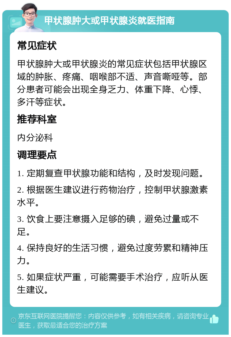 甲状腺肿大或甲状腺炎就医指南 常见症状 甲状腺肿大或甲状腺炎的常见症状包括甲状腺区域的肿胀、疼痛、咽喉部不适、声音嘶哑等。部分患者可能会出现全身乏力、体重下降、心悸、多汗等症状。 推荐科室 内分泌科 调理要点 1. 定期复查甲状腺功能和结构，及时发现问题。 2. 根据医生建议进行药物治疗，控制甲状腺激素水平。 3. 饮食上要注意摄入足够的碘，避免过量或不足。 4. 保持良好的生活习惯，避免过度劳累和精神压力。 5. 如果症状严重，可能需要手术治疗，应听从医生建议。