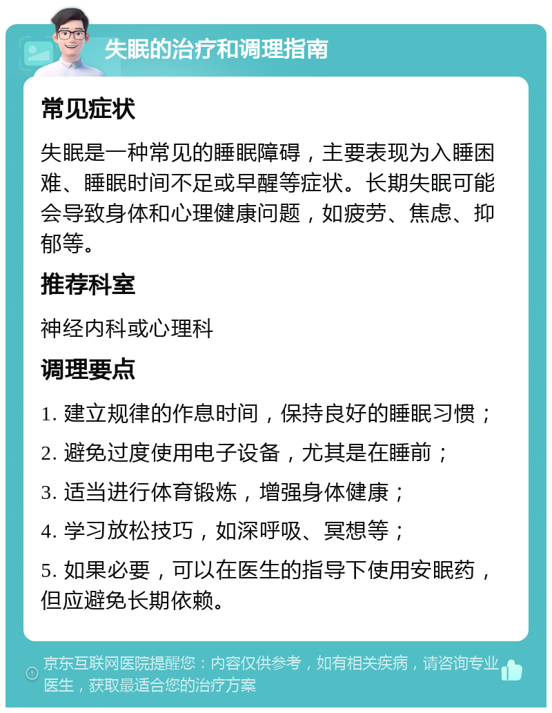 失眠的治疗和调理指南 常见症状 失眠是一种常见的睡眠障碍，主要表现为入睡困难、睡眠时间不足或早醒等症状。长期失眠可能会导致身体和心理健康问题，如疲劳、焦虑、抑郁等。 推荐科室 神经内科或心理科 调理要点 1. 建立规律的作息时间，保持良好的睡眠习惯； 2. 避免过度使用电子设备，尤其是在睡前； 3. 适当进行体育锻炼，增强身体健康； 4. 学习放松技巧，如深呼吸、冥想等； 5. 如果必要，可以在医生的指导下使用安眠药，但应避免长期依赖。