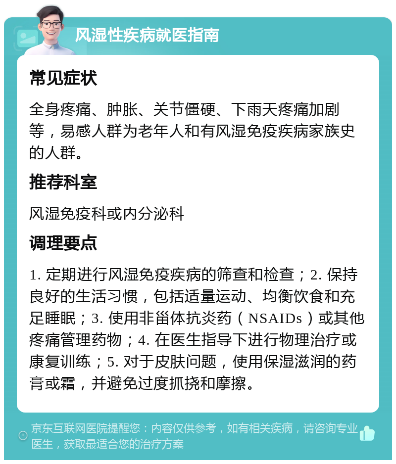 风湿性疾病就医指南 常见症状 全身疼痛、肿胀、关节僵硬、下雨天疼痛加剧等，易感人群为老年人和有风湿免疫疾病家族史的人群。 推荐科室 风湿免疫科或内分泌科 调理要点 1. 定期进行风湿免疫疾病的筛查和检查；2. 保持良好的生活习惯，包括适量运动、均衡饮食和充足睡眠；3. 使用非甾体抗炎药（NSAIDs）或其他疼痛管理药物；4. 在医生指导下进行物理治疗或康复训练；5. 对于皮肤问题，使用保湿滋润的药膏或霜，并避免过度抓挠和摩擦。