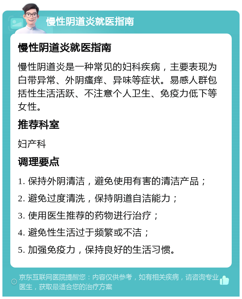 慢性阴道炎就医指南 慢性阴道炎就医指南 慢性阴道炎是一种常见的妇科疾病，主要表现为白带异常、外阴瘙痒、异味等症状。易感人群包括性生活活跃、不注意个人卫生、免疫力低下等女性。 推荐科室 妇产科 调理要点 1. 保持外阴清洁，避免使用有害的清洁产品； 2. 避免过度清洗，保持阴道自洁能力； 3. 使用医生推荐的药物进行治疗； 4. 避免性生活过于频繁或不洁； 5. 加强免疫力，保持良好的生活习惯。