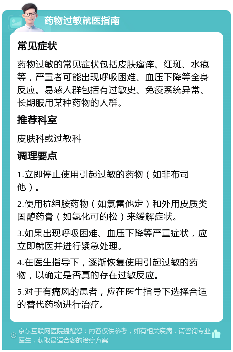 药物过敏就医指南 常见症状 药物过敏的常见症状包括皮肤瘙痒、红斑、水疱等，严重者可能出现呼吸困难、血压下降等全身反应。易感人群包括有过敏史、免疫系统异常、长期服用某种药物的人群。 推荐科室 皮肤科或过敏科 调理要点 1.立即停止使用引起过敏的药物（如非布司他）。 2.使用抗组胺药物（如氯雷他定）和外用皮质类固醇药膏（如氢化可的松）来缓解症状。 3.如果出现呼吸困难、血压下降等严重症状，应立即就医并进行紧急处理。 4.在医生指导下，逐渐恢复使用引起过敏的药物，以确定是否真的存在过敏反应。 5.对于有痛风的患者，应在医生指导下选择合适的替代药物进行治疗。