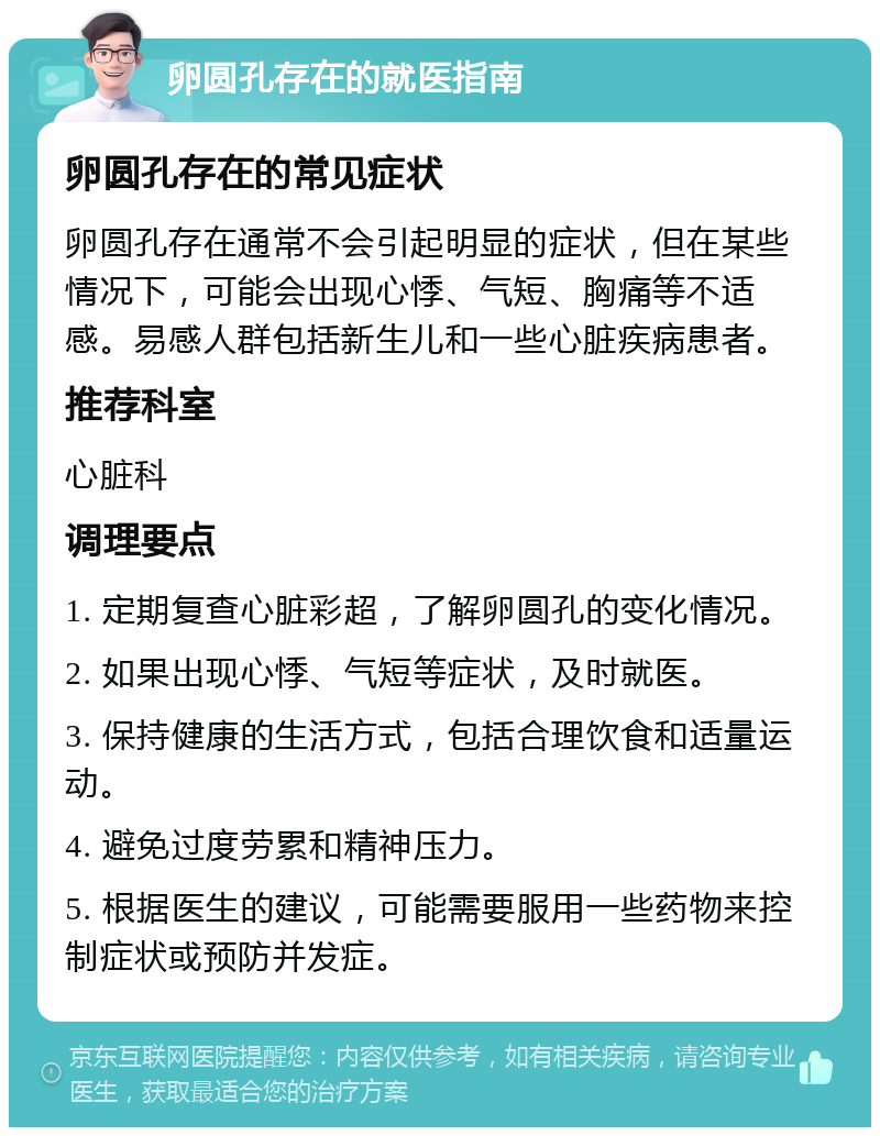 卵圆孔存在的就医指南 卵圆孔存在的常见症状 卵圆孔存在通常不会引起明显的症状，但在某些情况下，可能会出现心悸、气短、胸痛等不适感。易感人群包括新生儿和一些心脏疾病患者。 推荐科室 心脏科 调理要点 1. 定期复查心脏彩超，了解卵圆孔的变化情况。 2. 如果出现心悸、气短等症状，及时就医。 3. 保持健康的生活方式，包括合理饮食和适量运动。 4. 避免过度劳累和精神压力。 5. 根据医生的建议，可能需要服用一些药物来控制症状或预防并发症。