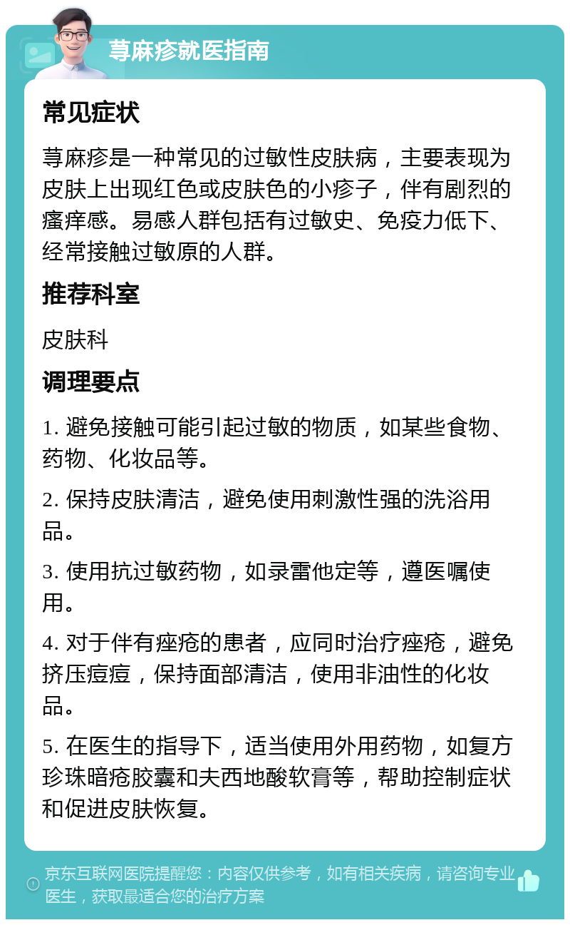 荨麻疹就医指南 常见症状 荨麻疹是一种常见的过敏性皮肤病，主要表现为皮肤上出现红色或皮肤色的小疹子，伴有剧烈的瘙痒感。易感人群包括有过敏史、免疫力低下、经常接触过敏原的人群。 推荐科室 皮肤科 调理要点 1. 避免接触可能引起过敏的物质，如某些食物、药物、化妆品等。 2. 保持皮肤清洁，避免使用刺激性强的洗浴用品。 3. 使用抗过敏药物，如录雷他定等，遵医嘱使用。 4. 对于伴有痤疮的患者，应同时治疗痤疮，避免挤压痘痘，保持面部清洁，使用非油性的化妆品。 5. 在医生的指导下，适当使用外用药物，如复方珍珠暗疮胶囊和夫西地酸软膏等，帮助控制症状和促进皮肤恢复。