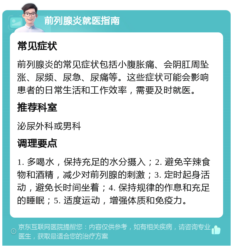 前列腺炎就医指南 常见症状 前列腺炎的常见症状包括小腹胀痛、会阴肛周坠涨、尿频、尿急、尿痛等。这些症状可能会影响患者的日常生活和工作效率，需要及时就医。 推荐科室 泌尿外科或男科 调理要点 1. 多喝水，保持充足的水分摄入；2. 避免辛辣食物和酒精，减少对前列腺的刺激；3. 定时起身活动，避免长时间坐着；4. 保持规律的作息和充足的睡眠；5. 适度运动，增强体质和免疫力。