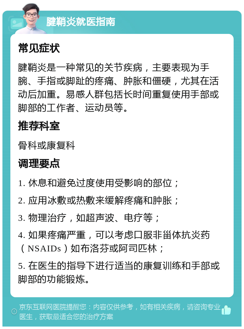 腱鞘炎就医指南 常见症状 腱鞘炎是一种常见的关节疾病，主要表现为手腕、手指或脚趾的疼痛、肿胀和僵硬，尤其在活动后加重。易感人群包括长时间重复使用手部或脚部的工作者、运动员等。 推荐科室 骨科或康复科 调理要点 1. 休息和避免过度使用受影响的部位； 2. 应用冰敷或热敷来缓解疼痛和肿胀； 3. 物理治疗，如超声波、电疗等； 4. 如果疼痛严重，可以考虑口服非甾体抗炎药（NSAIDs）如布洛芬或阿司匹林； 5. 在医生的指导下进行适当的康复训练和手部或脚部的功能锻炼。