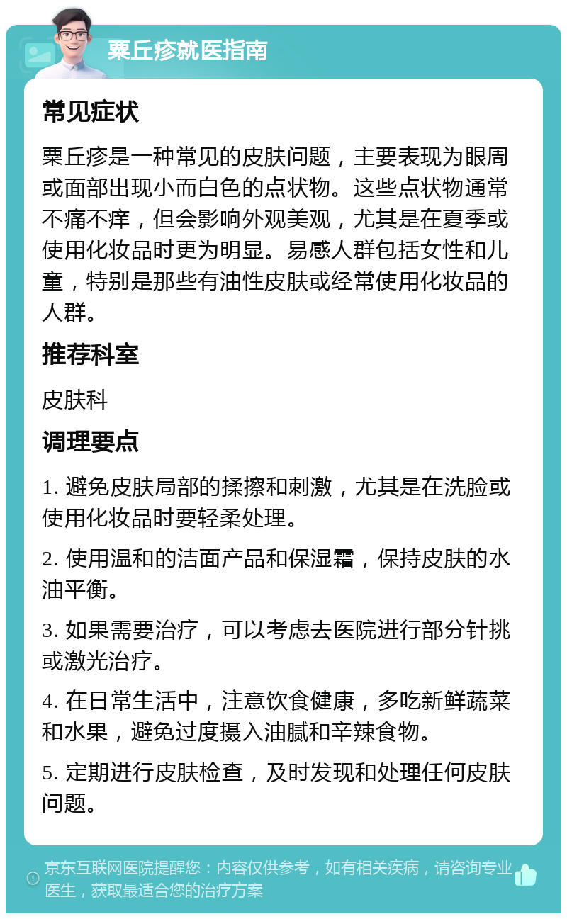 粟丘疹就医指南 常见症状 粟丘疹是一种常见的皮肤问题，主要表现为眼周或面部出现小而白色的点状物。这些点状物通常不痛不痒，但会影响外观美观，尤其是在夏季或使用化妆品时更为明显。易感人群包括女性和儿童，特别是那些有油性皮肤或经常使用化妆品的人群。 推荐科室 皮肤科 调理要点 1. 避免皮肤局部的揉擦和刺激，尤其是在洗脸或使用化妆品时要轻柔处理。 2. 使用温和的洁面产品和保湿霜，保持皮肤的水油平衡。 3. 如果需要治疗，可以考虑去医院进行部分针挑或激光治疗。 4. 在日常生活中，注意饮食健康，多吃新鲜蔬菜和水果，避免过度摄入油腻和辛辣食物。 5. 定期进行皮肤检查，及时发现和处理任何皮肤问题。