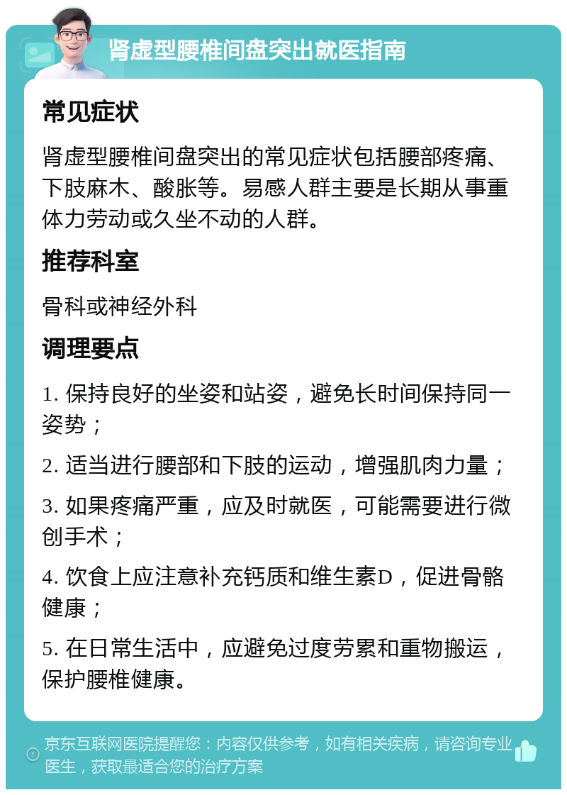 肾虚型腰椎间盘突出就医指南 常见症状 肾虚型腰椎间盘突出的常见症状包括腰部疼痛、下肢麻木、酸胀等。易感人群主要是长期从事重体力劳动或久坐不动的人群。 推荐科室 骨科或神经外科 调理要点 1. 保持良好的坐姿和站姿，避免长时间保持同一姿势； 2. 适当进行腰部和下肢的运动，增强肌肉力量； 3. 如果疼痛严重，应及时就医，可能需要进行微创手术； 4. 饮食上应注意补充钙质和维生素D，促进骨骼健康； 5. 在日常生活中，应避免过度劳累和重物搬运，保护腰椎健康。