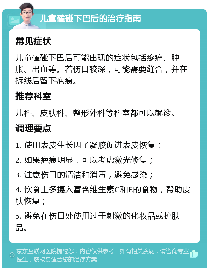 儿童磕碰下巴后的治疗指南 常见症状 儿童磕碰下巴后可能出现的症状包括疼痛、肿胀、出血等。若伤口较深，可能需要缝合，并在拆线后留下疤痕。 推荐科室 儿科、皮肤科、整形外科等科室都可以就诊。 调理要点 1. 使用表皮生长因子凝胶促进表皮恢复； 2. 如果疤痕明显，可以考虑激光修复； 3. 注意伤口的清洁和消毒，避免感染； 4. 饮食上多摄入富含维生素C和E的食物，帮助皮肤恢复； 5. 避免在伤口处使用过于刺激的化妆品或护肤品。