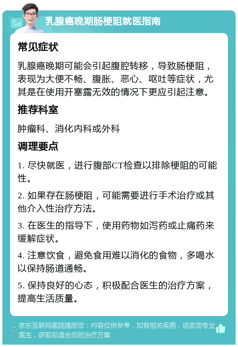 乳腺癌晚期肠梗阻就医指南 常见症状 乳腺癌晚期可能会引起腹腔转移，导致肠梗阻，表现为大便不畅、腹胀、恶心、呕吐等症状，尤其是在使用开塞露无效的情况下更应引起注意。 推荐科室 肿瘤科、消化内科或外科 调理要点 1. 尽快就医，进行腹部CT检查以排除梗阻的可能性。 2. 如果存在肠梗阻，可能需要进行手术治疗或其他介入性治疗方法。 3. 在医生的指导下，使用药物如泻药或止痛药来缓解症状。 4. 注意饮食，避免食用难以消化的食物，多喝水以保持肠道通畅。 5. 保持良好的心态，积极配合医生的治疗方案，提高生活质量。