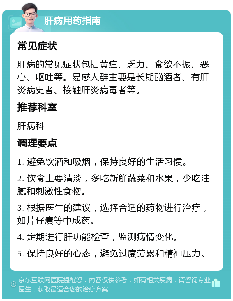 肝病用药指南 常见症状 肝病的常见症状包括黄疸、乏力、食欲不振、恶心、呕吐等。易感人群主要是长期酗酒者、有肝炎病史者、接触肝炎病毒者等。 推荐科室 肝病科 调理要点 1. 避免饮酒和吸烟，保持良好的生活习惯。 2. 饮食上要清淡，多吃新鲜蔬菜和水果，少吃油腻和刺激性食物。 3. 根据医生的建议，选择合适的药物进行治疗，如片仔癀等中成药。 4. 定期进行肝功能检查，监测病情变化。 5. 保持良好的心态，避免过度劳累和精神压力。