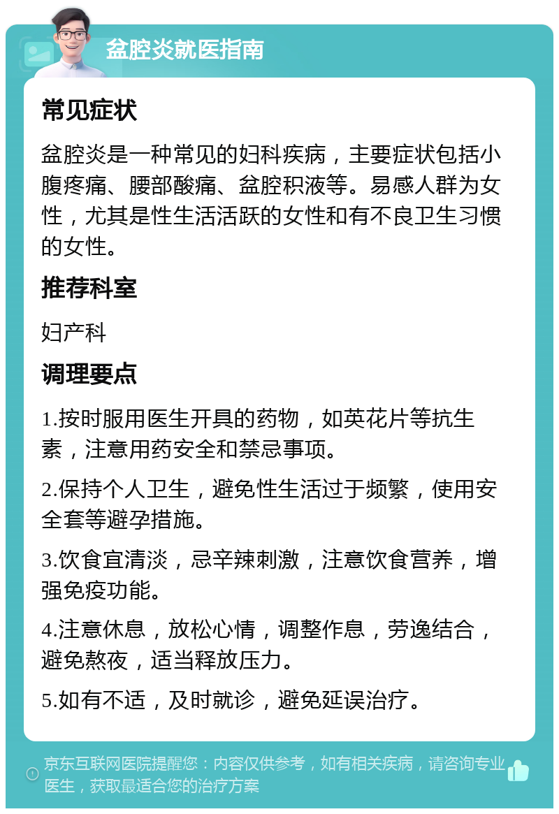 盆腔炎就医指南 常见症状 盆腔炎是一种常见的妇科疾病，主要症状包括小腹疼痛、腰部酸痛、盆腔积液等。易感人群为女性，尤其是性生活活跃的女性和有不良卫生习惯的女性。 推荐科室 妇产科 调理要点 1.按时服用医生开具的药物，如英花片等抗生素，注意用药安全和禁忌事项。 2.保持个人卫生，避免性生活过于频繁，使用安全套等避孕措施。 3.饮食宜清淡，忌辛辣刺激，注意饮食营养，增强免疫功能。 4.注意休息，放松心情，调整作息，劳逸结合，避免熬夜，适当释放压力。 5.如有不适，及时就诊，避免延误治疗。