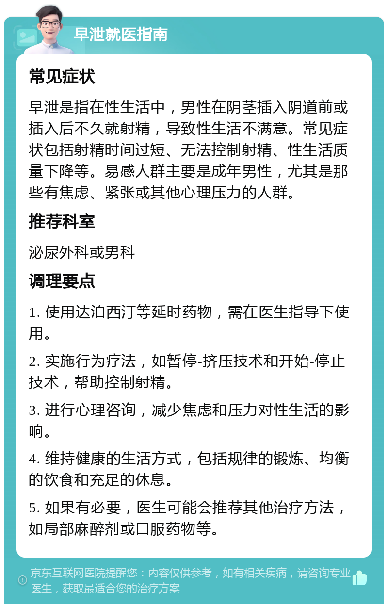 早泄就医指南 常见症状 早泄是指在性生活中，男性在阴茎插入阴道前或插入后不久就射精，导致性生活不满意。常见症状包括射精时间过短、无法控制射精、性生活质量下降等。易感人群主要是成年男性，尤其是那些有焦虑、紧张或其他心理压力的人群。 推荐科室 泌尿外科或男科 调理要点 1. 使用达泊西汀等延时药物，需在医生指导下使用。 2. 实施行为疗法，如暂停-挤压技术和开始-停止技术，帮助控制射精。 3. 进行心理咨询，减少焦虑和压力对性生活的影响。 4. 维持健康的生活方式，包括规律的锻炼、均衡的饮食和充足的休息。 5. 如果有必要，医生可能会推荐其他治疗方法，如局部麻醉剂或口服药物等。