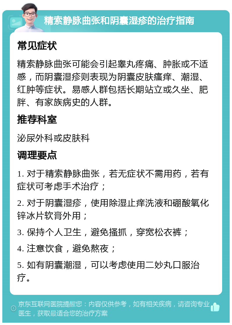 精索静脉曲张和阴囊湿疹的治疗指南 常见症状 精索静脉曲张可能会引起睾丸疼痛、肿胀或不适感，而阴囊湿疹则表现为阴囊皮肤瘙痒、潮湿、红肿等症状。易感人群包括长期站立或久坐、肥胖、有家族病史的人群。 推荐科室 泌尿外科或皮肤科 调理要点 1. 对于精索静脉曲张，若无症状不需用药，若有症状可考虑手术治疗； 2. 对于阴囊湿疹，使用除湿止痒洗液和硼酸氧化锌冰片软膏外用； 3. 保持个人卫生，避免搔抓，穿宽松衣裤； 4. 注意饮食，避免熬夜； 5. 如有阴囊潮湿，可以考虑使用二妙丸口服治疗。