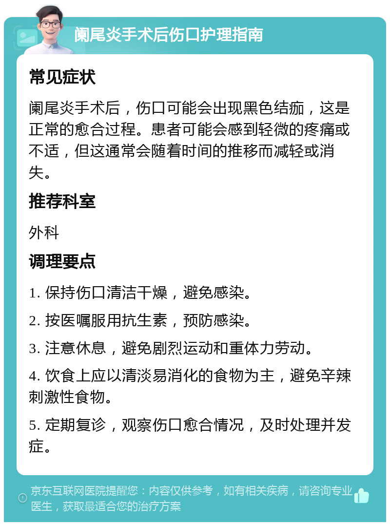 阑尾炎手术后伤口护理指南 常见症状 阑尾炎手术后，伤口可能会出现黑色结痂，这是正常的愈合过程。患者可能会感到轻微的疼痛或不适，但这通常会随着时间的推移而减轻或消失。 推荐科室 外科 调理要点 1. 保持伤口清洁干燥，避免感染。 2. 按医嘱服用抗生素，预防感染。 3. 注意休息，避免剧烈运动和重体力劳动。 4. 饮食上应以清淡易消化的食物为主，避免辛辣刺激性食物。 5. 定期复诊，观察伤口愈合情况，及时处理并发症。