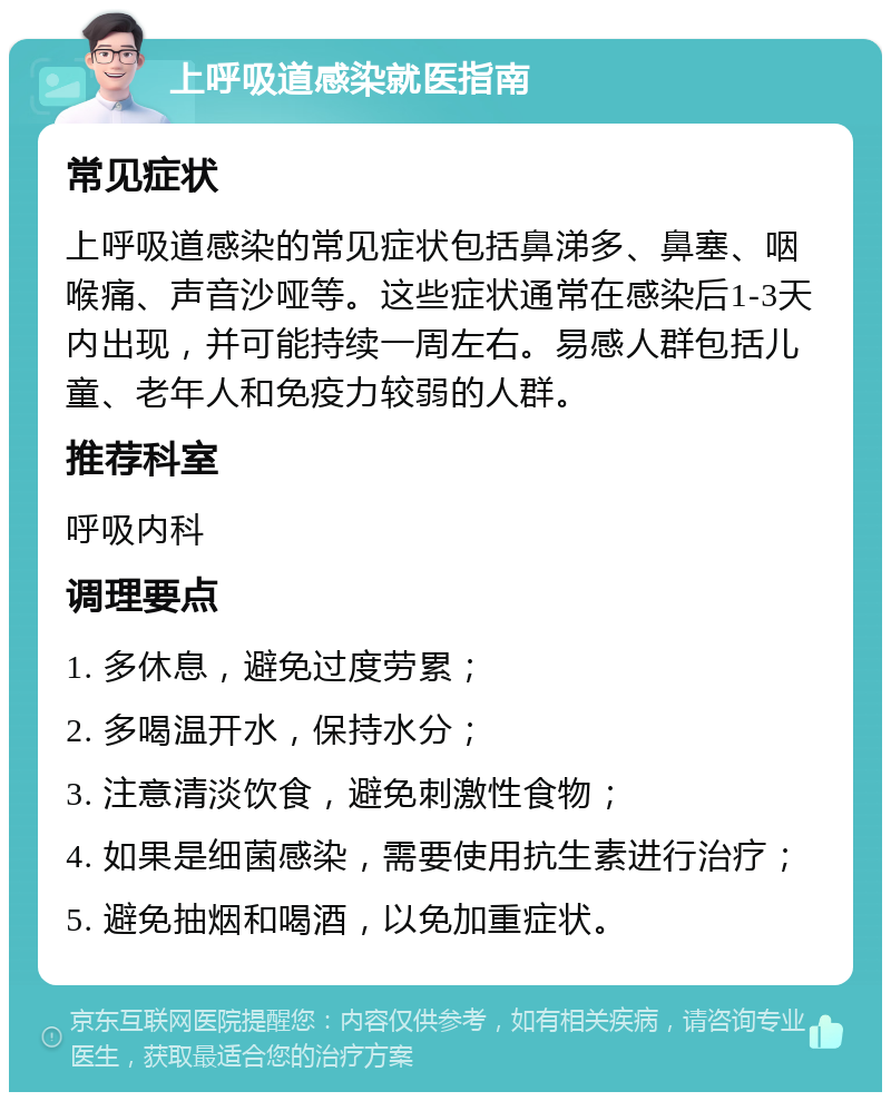 上呼吸道感染就医指南 常见症状 上呼吸道感染的常见症状包括鼻涕多、鼻塞、咽喉痛、声音沙哑等。这些症状通常在感染后1-3天内出现，并可能持续一周左右。易感人群包括儿童、老年人和免疫力较弱的人群。 推荐科室 呼吸内科 调理要点 1. 多休息，避免过度劳累； 2. 多喝温开水，保持水分； 3. 注意清淡饮食，避免刺激性食物； 4. 如果是细菌感染，需要使用抗生素进行治疗； 5. 避免抽烟和喝酒，以免加重症状。