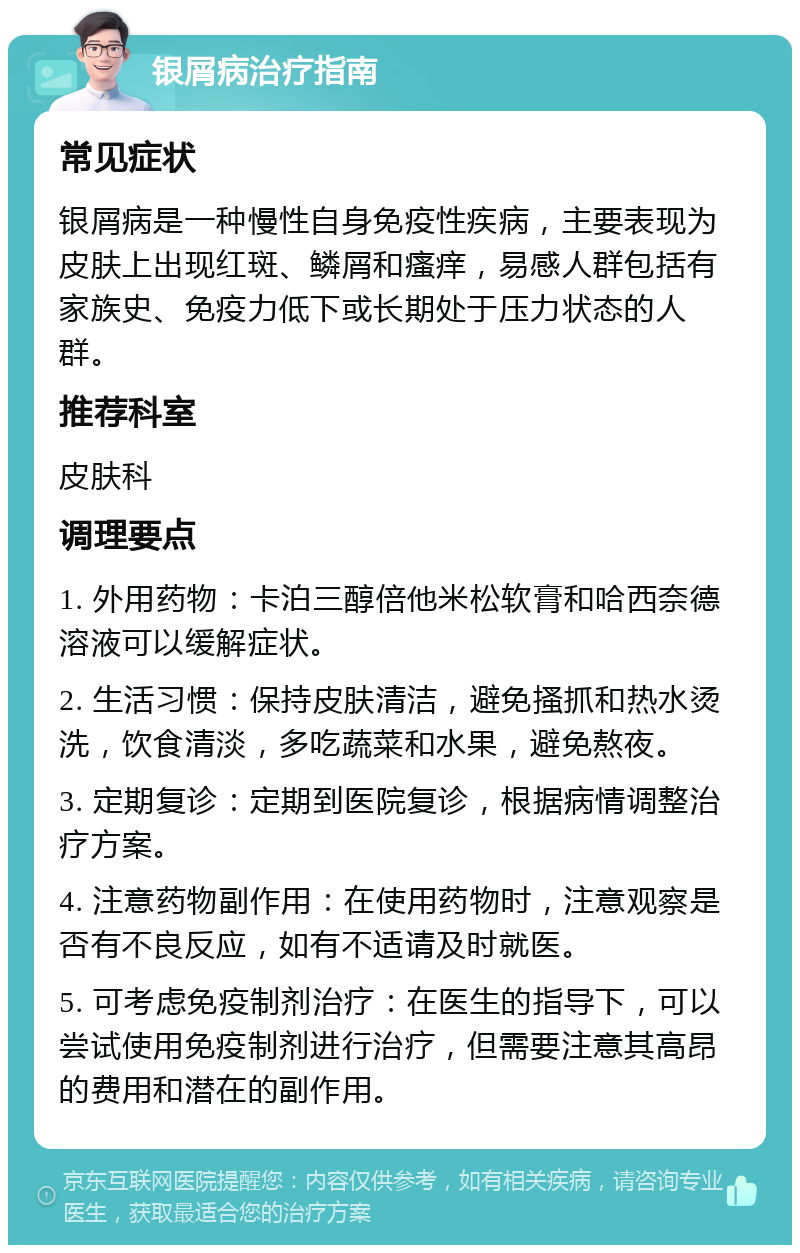 银屑病治疗指南 常见症状 银屑病是一种慢性自身免疫性疾病，主要表现为皮肤上出现红斑、鳞屑和瘙痒，易感人群包括有家族史、免疫力低下或长期处于压力状态的人群。 推荐科室 皮肤科 调理要点 1. 外用药物：卡泊三醇倍他米松软膏和哈西奈德溶液可以缓解症状。 2. 生活习惯：保持皮肤清洁，避免搔抓和热水烫洗，饮食清淡，多吃蔬菜和水果，避免熬夜。 3. 定期复诊：定期到医院复诊，根据病情调整治疗方案。 4. 注意药物副作用：在使用药物时，注意观察是否有不良反应，如有不适请及时就医。 5. 可考虑免疫制剂治疗：在医生的指导下，可以尝试使用免疫制剂进行治疗，但需要注意其高昂的费用和潜在的副作用。