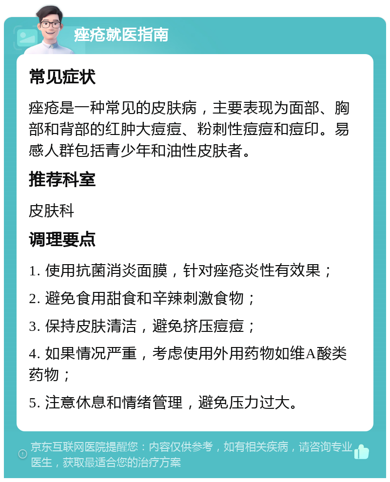 痤疮就医指南 常见症状 痤疮是一种常见的皮肤病，主要表现为面部、胸部和背部的红肿大痘痘、粉刺性痘痘和痘印。易感人群包括青少年和油性皮肤者。 推荐科室 皮肤科 调理要点 1. 使用抗菌消炎面膜，针对痤疮炎性有效果； 2. 避免食用甜食和辛辣刺激食物； 3. 保持皮肤清洁，避免挤压痘痘； 4. 如果情况严重，考虑使用外用药物如维A酸类药物； 5. 注意休息和情绪管理，避免压力过大。